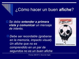 ¿Cómo hacer un buen  afiche ? Se debe  entender a primera vista y comunicar  un mensaje de interés.   Debe ser recordable (grabarse en la memoria, impacto visual). Un afiche que no es comprendido en un par de segundos no es un buen afiche 
