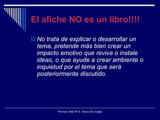El afiche NO es un libro!!!! No trata de explicar o desarrollar un tema, pretende más bien crear un impacto emotivo que reviva o instale ideas, o que ayude a crear ambiente o inquietud por el tema que será posteriormente discutido. 