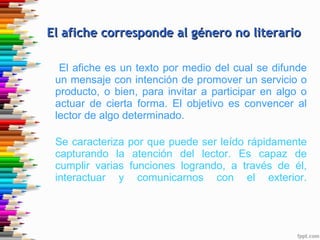 El afiche es un texto por medio del cual se difunde un mensaje con intención de promover un servicio o producto, o bien, para invitar a participar en algo o actuar de cierta forma. El objetivo es convencer al lector de algo determinado. Se caracteriza por que puede ser leído rápidamente capturando la atención del lector. Es capaz de cumplir varias funciones logrando, a través de él, interactuar y comunicarnos con el exterior. El afiche corresponde al género no literario