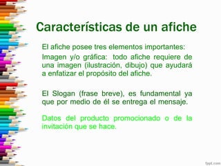 Características de un afiche El afiche posee tres elementos importantes: Imagen y/o gráfica: todo afiche requiere de una imagen (ilustración, dibujo) que ayudará a enfatizar el propósito del afiche. El Slogan (frase breve), es fundamental ya que por medio de él se entrega el mensaje. Datos del producto promocionado o de la invitación que se hace.