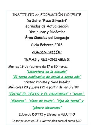 INSTITUTO de FORMACIÓN DOCENTE
De Salto “Rosa Silvestri”
Jornadas de Actualización
Disciplinar y Didáctica
Área Ciencias del Lenguaje
Ciclo Febrero 2013
CURSO-TALLER:
TEMAS y RESPONSABLES:
Martes 19 de febrero de 17 a 20 horas:
“Literatura en la escuela”
“El texto explicativo de inicial a sexto año”
Cristina Panissa y Nora Kosolap
Miércoles 20 y jueves 21 a partir de las 8 y 30:
“ENTRE EL TEXTO Y EL DISCURSO” : “texto”,
“discurso”, “clase de texto”, “tipo de texto” y
“género discursivo”
Eduardo DOTTI y Eleonora PELUFFO
Inscripciones en IFD. Materiales para el curso $30