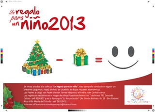 AFICHE.pdf 2 30/10/2013 05:58:24 p.m.
C
M
Y
CM
MY
CY
CMY
K
Se invita a todos a la colecta “Un regalo para un niño”, esta campaña consiste en regalar un
presente (juguetes, ropa) a niños de pueblos de bajos recursos economicos.
Los Padres a cargo son Padre Gerson Torres Vásquez y el Padre Juan Carlos Marca.
Los regalos se recibiran en el Hogar de niños Posada de Belén (Av. “ de Mayo 771 Cercado
Callao - telf 4296307 y en la Parroquia ”La Anunciación” (Av. Simón Bolívar cdr. 13 - San Gabriel
Alto- Villa Maria del Triunfo - telf 2831243)
Informes al laanunciacionmiparroquia@hotmail.com