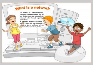 The network is a set of computers,
communications equipment and ot-
her devices that can communicate
with each other through a particu-
lar medium.
a computer network is simply a
unified connecting your computers,
printers, faxes, modems, servers
and sometimes also their phones.
 