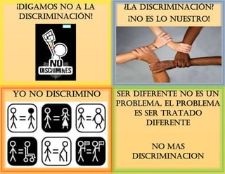 ¡Digamos no a la
discriminación!
¿La Discriminación?
¡No es lo nuestro!
SER DIFERENTE NO ES UN
PROBLEMA, EL PROBLEMA
ES SER TRATADO
DIFERENTE
NO MAS
DISCRIMINACION
YO NO DISCRIMINO
 