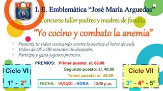 • Presenta tu video cocinando contra la anemia al tutor de aula.
• Video de 05 a 08 minutos de duración.
• Participa y gana jugosos premios.
2
I. E. Emblemática “José María Arguedas”
FECHA: 03/12/21 - HORA: 12:30 p.m.
Ciclo VI
1° - 2°
Concurso taller padres y madres de familia:
“Yo cocino y combato la anemia”
Ciclo VII
3° - 4° - 5°
PREMIOS: Primer puesto: s/. 60.00
Segundo puesto: s/. 40.00
Tercer puesto: s/. 30.00