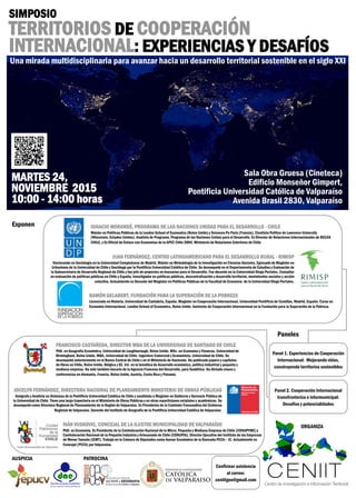 SIMPOSIO
TERRITORIOS DE COOPERACIÓN
INTERNACIONAL: EXPERIENCIAS Y DESAFÍOS
MARTES 24,
NOVIEMBRE 2015
10:00 - 14:00 horas
ORGANIZA
Centro de Investigación e Información Territorial
Exponen IGNACIO MORANDÉ, PROGRAMA DE LAS NACIONES UNIDAS PARA EL DESARROLLO - CHILE
Máster en Políticas Públicas de la London School of Economics (Reino Unido) y Sciences Po Paris (Francia). Cientista Político de Lawrence University
(Wisconsin, Estados Unidos). Analista de Programa, Programa de las Naciones Unidas para el Desarrollo. Ex Director de Relaciones Internacionales de BECAS
CHILE, y Ex Oficial de Enlace con Economías de la APEC Chile 2004, Ministerio de Relaciones Exteriores de Chile.
JUAN FERNÁNDEZ, CENTRO LATINOAMERICANO PARA EL DESARROLLO RURAL - RIMISP
Doctorando en Sociología en la Universidad Complutense de Madrid, Máster en Metodología de la Investigación en Ciencias Sociales, Egresado de Magister en
Urbanismo de la Universidad de Chile y Sociólogo por la Pontificia Universidad Católica de Chile. Se desempeñó en el Departamento de Estudios y Evaluación de
la Subsecretaría de Desarrollo Regional de Chile y fue jefe de proyectos en Asesorías para el Desarrollo. Fue docente en la Universidad Diego Portales. Consultor
en evaluación de políticas públicas en Chile y España. Investigador en políticas públicas, descentralización y desarrollo territorial, movimientos sociales y acción
colectiva. Actualmente es Docente del Magíster en Políticas Públicas de la Facultad de Economía de la Universidad Diego Portales.
RAMÓN GELABERT, FUNDACIÓN PARA LA SUPERACIÓN DE LA POBREZA
Licenciado en Historia, Universidad de Cantabria, España. Magister en Cooperación Internacional, Universidad Pontificia de Comillas, Madrid, España. Curso en
Economía Internacional, London School of Economics, Reino Unido. Asistente de Cooperación Internacional en la Fundación para la Superación de la Pobreza.
FRANCISCO CASTAÑEDA, DIRECTOR MBA DE LA UNIVERSIDAD DE SANTIAGO DE CHILE
PhD. en Geografía Económica, Universidad de Loughborough, Reino Unido. MSc. en Economía y Finanzas, Universidad de
Birmingham, Reino Unido. MBA, Universidad de Chile. Ingeniero Comercial y Economista, Universidad de Chile. Se
desempeñó anteriormente en el Banco Central de Chile y en el Ministerio de Hacienda. Ha publicado papers y capítulos
de libros en Chile, Reino Unido, Bélgica y EE. UU. en la temática de desarrollo económico, política industrial y pequeña y
mediana empresa. Ha sido también becario de la Agencia Francesa del Desarrollo, para Sudáfrica. Ha dictado clases y
conferencias en Alemania, Francia, Reino Unido, Austria, Costa Rica y Panamá.
JOCELYN FERNÁNDEZ, DIRECTORA NACIONAL DE PLANEAMIENTO MINISTERIO DE OBRAS PÚBLICAS
Geógrafa y Analista en Sistemas de la Pontificia Universidad Católica de Chile y candidata a Magíster en Gobierno y Gerencia Pública de
la Universidad de Chile. Tiene una larga trayectoria en el Ministerio de Obras Públicas y en otras reparticiones estatales y académicas. Se
desempeñó como Directora Regional de Planeamiento de la Región de Valparaíso. Ex Presidenta de la Comisión Transandina del Gobierno
Regional de Valparaíso. Docente del Instituto de Geografía de la Pontificia Universidad Católica de Valparaíso.
IVÁN VUSKOVIC, CONCEJAL DE LA ILUSTRE MUNICIPALIDAD DE VALPARAÍSO
PhD. en Economía, Ex Presidente de la Confederación Nacional de la Micro, Pequeña y Mediana Empresa de Chile (CONAPYME) y
Confederación Nacional de la Pequeña Industria y Artesanado de Chile (CONUPIA). Director Ejecutivo del Instituto de las Empresas
de Menor Tamaño (IEMT). Trabajó en la Cámara de Diputados como Asesor Económico de la Bancada PCCh – IC. Actualmente es
Concejal (PCCh) por Valparaíso.
Panel 1. Experiencias de Cooperación
Internacional: Mejorando vidas,
construyendo territorios sostenibles
Panel 2. Cooperación Internacional
transfronteriza e intermunicipal:
Desafíos y potencialidades
AUSPICIA
Confirmar asistencia
al correo:
ceniitgeo@gmail.com
Sala Obra Gruesa (Cineteca)
Edificio Monseñor Gimpert,
Pontificia Universidad Católica de Valparaíso
Avenida Brasil 2830, Valparaíso
Una mirada multidisciplinaria para avanzar hacia un desarrollo territorial sostenible en el siglo XXI
PATROCINA
Paneles
 