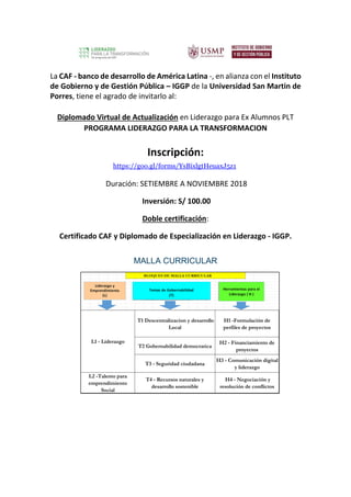 La CAF - banco de desarrollo de América Latina -, en alianza con el Instituto
de Gobierno y de Gestión Pública – IGGP de la Universidad San Martin de
Porres, tiene el agrado de invitarlo al:
Diplomado Virtual de Actualización en Liderazgo para Ex Alumnos PLT
PROGRAMA LIDERAZGO PARA LA TRANSFORMACION
Inscripción:
https://goo.gl/forms/YsBixlgtHeuaxJ5z1
Duración: SETIEMBRE A NOVIEMBRE 2018
Inversión: S/ 100.00
Doble certificación:
Certificado CAF y Diplomado de Especialización en Liderazgo - IGGP.
MALLA CURRICULAR
 