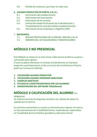 6.9.

Pérdida de caravanas, que hacer en cada caso

6. USUARIO PRODUCTOR EN PORTAL S.N.I.G.:
6.1.
Información del establecimiento
6.2.
Información del stock bovino
6.3.
Información de los eventos
6.4.
Control del estado de Situación de la Identificación y
Trazabilidad de los animales del/los establecimiento/s
6.5.
Información de los embarques a frigorífico INAC
7. NOVEDADES:
7.1.
NUEVAS PRESTACIONES DE LA PÁGINA WEB DEL S.N.I.G.
7.2.
NORMATIVAS: ACTUALIZACIONES Y MODIFICACIONES

MÓDULO 2 NO PRESENCIAL
Este Módulo se realiza en un aula virtual. Cada alumno tendrá su usuario y
contraseña para ingresar.
El alumno podrá interactuar en tiempo real (tendremos un chat para
preguntas y participaciones), el día y a la hora de la Conferencia Virtual o
podrá ver la misma en diferido.
1.
2.
3.
4.
5.

UTILIZACIÓN USUARIO PRODUCTOR
UTILIZACIÓN USUARIO OPERADOR HABILITADO
EJEMPLOS PRÁCTICOS
ESTUDIO DE CASOS PRESENTADOS POR LOS ALUMNOS
DEMOSTRACIÓN DEL SOFTWARE TRAZURmóvil

MÓDULO 3 CALIFICACIÓN DEL ALUMNO (no
obligatorio)
Se realizará una lista de preguntas sencillas a los efectos de valorar lo
captado por el alumno.
Los alumnos mantendrán su usuario y contraseña para ingresar sin costo a
un Foro permanente de Trazabilidad Animal, moderado por especialistas
en Trazabilidad; Buenas Prácticas ganaderas y Bienestar Animal

 