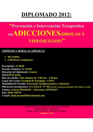 DIPLOMADO 2012:
      “Prevención e Intervención Terapéutica
      en   ADICCIONES(DROGAS Y
                          VIDEOJUEGOS)”

CRÉDITOS Y HORAS ACADÉMICAS

     48 Créditos
     1120 Horas Académicas

Inscripción: S/ 50.00
Pensión Modular: S/ 110.00
Duración del diplomado: 6 meses
Inicio:09 de junio
Días de estudio: Sólo sábados de 9:00 am – 1:00 pm
Lugar del evento: Facultad de Psicología - UNSA
Modalidad de Estudio: Presencial, Semipresencial y a distancia
Oficina de inscripciones: LA SALLE Nº 102 (Frente a la puerta principal     del Colegio La Salle)
Celular. (Claro) 959106158 - (Movistar.) 957916327
Fijo: (054) 760715
E-mail: salud.mental2010@hotmail.com



                     Comunicarse con el Coordinador General del diplomado
                                 Wander Enríquez Zubizarreta
                       Celular: (claro) 959106158 - (movistar) 957916327
                                         Arequipa – Perú
 