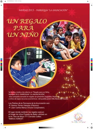 AFICHE ANVIDEÑO V.pdf 1 25/10/2013 04:17:43 p.m.

NAVIDAD 2013 - PARROQUIA “LA ANUNCIACIÓN”

UN REGALO
PARA
UN NIÑO

C

M

Y

CM

MY

CY

CMY

K

Se invita a todos a la colecta un "Regalo para un Niño,
Navidad 2013- PARROQUIA "LA ANUNCIACIÓN",
esta campaña consiste en regalar un presente (Juguetes, Ropa)
a niños de bajos recursos económicos del pueblo joven Villa María del Triunfo.
Los Padres de la Parroquia de la Anunciación son:
-P. Gerson Torres Vásquez (Párroco).
-P. Juan Carlos Marca (Vicario Cooperador).
El lugar donde recibirán los regalos será en
el Hogar de niños Posada de Belén ubicado en
la Av. Dos de Mayo 771 Cercado Callao.
Teléfono 4296307.

 