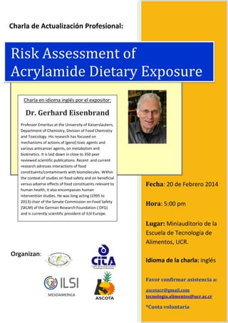 Charla de Actualización Profesional:

Risk Assessment of
Acrylamide Dietary Exposure
Charla en idioma inglés por el expositor:

Dr. Gerhard Eisenbrand
Professor Emeritus at the University of Kaiserslautern,
Department of Chemistry, Division of Food Chemistry
and Toxicology. His research has focused on
mechanisms of actions of (geno) toxic agents and
various anticancer agents, on metabolism and
biokinetics. It is laid down in close to 350 peer
reviewed scientific publications. Recent and current
research adresses interactions of food
constituents/contaminants with biomolecules. Within
the context of studies on food safety and on beneficial
versus adverse effects of food constituents relevant to
human health, it also encompasses human
intervention studies. He was long acting (1995 to
2013) chair of the Senate Commission on Food Safety
(SKLM) of the German Research Foundation ( DFG)
and is currently scientific president of ILSI Europe.

Fecha: 20 de Febrero 2014
Hora: 5:00 pm
Lugar: Miniauditorio de la
Escuela de Tecnología de
Alimentos, UCR.

Organizan:

Idioma de la charla: inglés
Favor confirmar asistencia a:
MESOAMERICA

ascotacr@gmail.com
tecnología.alimentos@ucr.ac.cr

*Cuota voluntaria

 