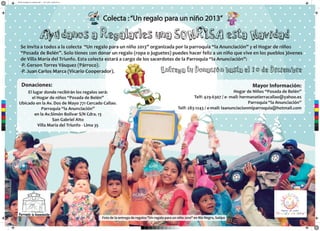 Afiche corregido con margenes.pdf 1 16/11/2013 02:46:14 p.m.

Colecta : “Un regalo para un niño 2013”

Se invita a todos a la colecta “Un regalo para un niño 2013” organizada por la parroquia “la Anunciación” y el Hogar de niños
“Posada de Belén”. Solo tienes con donar un regalo (ropa o juguetes) puedes hacer feliz a un niño que vive en los pueblos jóvenes
de Villa María del Triunfo. Esta colecta estará a cargo de los sacerdotes de la Parroquia “la Anunciación”:
-P. Gerson Torres Vásquez (Párroco).
-P. Juan Carlos Marca (Vicario Cooperador).

Donaciones:
C

M

Y

CM

MY

CY

CMY

Mayor Información:

El lugar donde recibirán los regalos será:
el Hogar de niños “Posada de Belén”
Ubicado en la Av. Dos de Mayo 771 Cercado Callao.
Parroquia “la Anunciación”
en la Av.Simón Bolivar S/N Cdra. 13
San Gabriel Alto
Villa María del Triunfo - Lima 35

Hogar de Niños “Posada de Belén”
Telf: 429-6307 / e- mail: hermanatierracallao@yahoo.es
Parroquia “la Anunciación”
Telf: 283-1243 / e-mail: laanunciacionmiparroquia@hotmail.com

K

Foto de la entrega de regalos "Un regalo para un niño 2010" en Rio Negro, Satipo

 