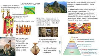 La construcción de terrazas
les permitía hacer agricultura en
las montañas
Los incas eran guerreros y
construyeron una sociedad
y gobernado por un inca
Diferentes idumentarias incas
Las vicuñas y las
llamas eran
consumidas por
su carne. No
son animales de
carga pesada
La artesanía inca
tenia una calidad
excelente.
Eran grandes constructores, construyeron
ciudades en lugares imposibles y muros
increíbles.
Machu Pichu era considerado una
ciudad sagrada y fue mantenida en
secreto por masa de 4 siglos. Fue
descubierta en 1911
Las construcciones incas
eran precisas y elegantes
La alimentación incaica se basó en la papa y el
maíz. En cuanto a lo de la papa y el
maíz como dieta principal se construyó más
adelante, porque los alimentos que comían en su
momento se han perdido. La ingesta de carne
generalmente se hacía una vez al año en forma de
charqui de llama, taruca o guanaco
LOS INCAS Y SU CULTURA
 