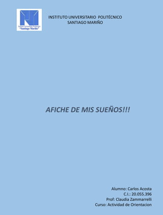 INSTITUTO UNIVERSITARIO POLITÉCNICO
SANTIAGO MARIÑO
AFICHE DE MIS SUEÑOS!!!
Alumno: Carlos Acosta
C.I.: 20.055.396
Prof: Claudia Zammarrelli
Curso: Actividad de Orientacion
 