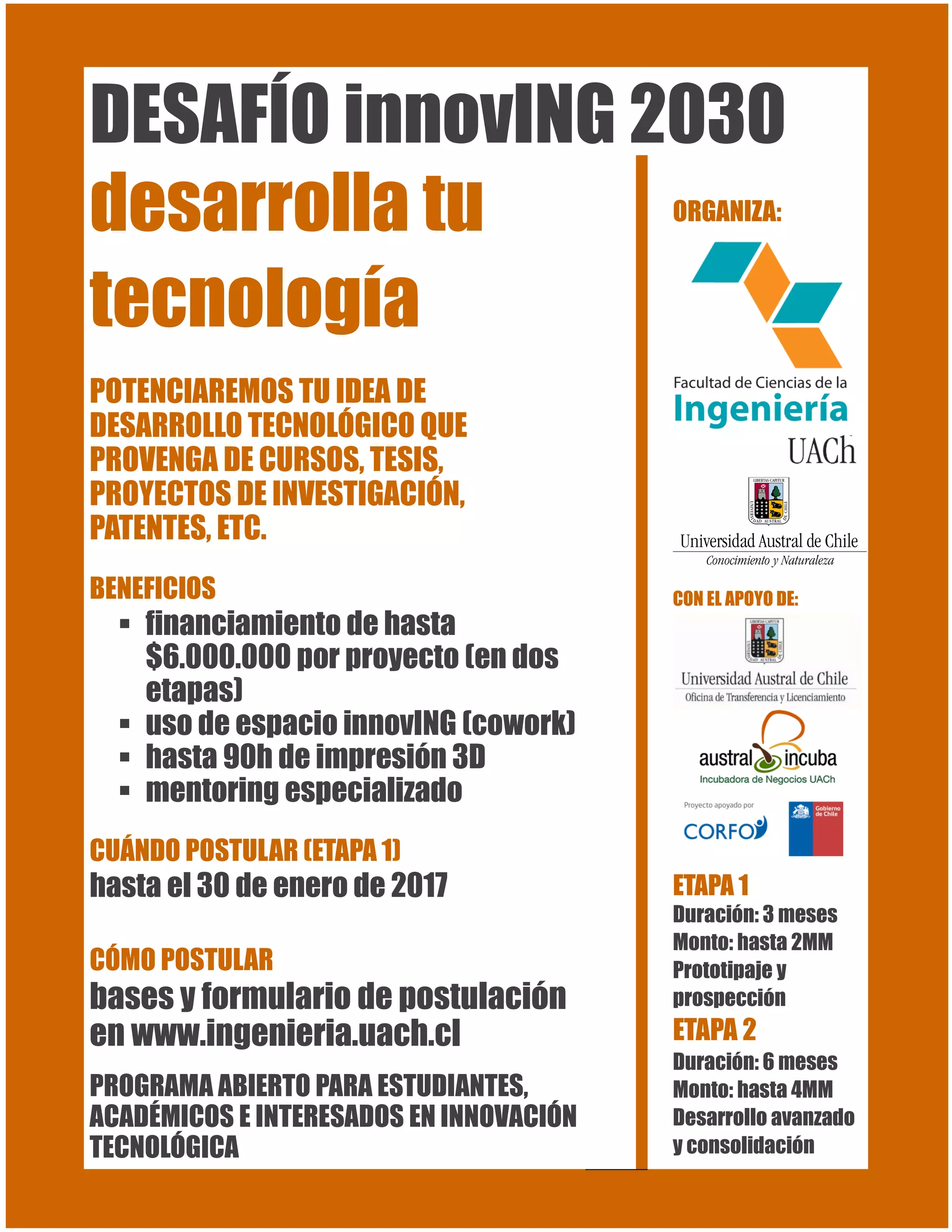 DESAFÍO innovING 2030
desarrolla tu
tecnología
POTENCIAREMOS TU IDEA DE
DESARROLLO TECNOLÓGICO QUE
PROVENGA DE CURSOS, TESIS,
PROYECTOS DE INVESTIGACIÓN,
PATENTES, ETC.
BENEFICIOS
financiamiento de hasta
$6.000.000 por proyecto (en dos
etapas)
uso de espacio innovING (cowork)
hasta 90h de impresión 3D
mentoring especializado
CUÁNDO POSTULAR (ETAPA 1)
hasta el 30 de enero de 2017
CÓMO POSTULAR
bases y formulario de postulación
en www.ingenieria.uach.cl
PROGRAMA ABIERTO PARA ESTUDIANTES,
ACADÉMICOS E INTERESADOS EN INNOVACIÓN
TECNOLÓGICA
ORGANIZA:
CON EL APOYO DE:
ETAPA 1
Duración: 3 meses
Monto: hasta 2MM
Prototipaje y
prospección
ETAPA 2
Duración: 6 meses
Monto: hasta 4MM
Desarrollo avanzado
y consolidación
