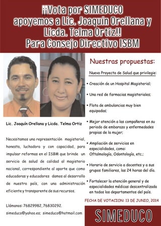 ¡¡Vota por SIMEDUCO
apoyemos a Lic. Joaquín Orellana y
Licda. Telma Ortiz!!
Para Consejo Directivo ISBM
SIMEDUCOSIMEDUCOSIMEDUCO
Nuestras propuestas:Nuestras propuestas:
FECHA DE VOTACION: 13 DE JUNIO, 2014FECHA DE VOTACION: 13 DE JUNIO, 2014
Nuevo Proyecto de Salud que privilegie:
Creación de un Hospital Magisterial;
Una red de farmacias magisteriales;
Flota de ambulancias muy bien
equipadas;
Mejor atención a las compañeras en su
periodo de embarazo y enfermedades
propias de la mujer;
Ampliación de servicios en
especialidades, como:
Oftalmología, Odontología, etc.;
Horario de servicio a docentes y a sus
grupos familiares, las 24 horas del día.
Fortalecer la atención general y de
especialidades médicas descentralizada
en todos los departamentos del país.
Nuevo Proyecto de Salud que privilegie:
Creación de un Hospital Magisterial;
Una red de farmacias magisteriales;
Flota de ambulancias muy bien
equipadas;
Mejor atención a las compañeras en su
periodo de embarazo y enfermedades
propias de la mujer;
Ampliación de servicios en
especialidades, como:
Oftalmología, Odontología, etc.;
Horario de servicio a docentes y a sus
grupos familiares, las 24 horas del día.
Fortalecer la atención general y de
especialidades médicas descentralizada
en todos los departamentos del país.
Necesitamos una representación magisterial,
honesta, luchadora y con capacidad, para
impulsar reformas en el ISBM que brinde un
servicio de salud de calidad al magisterio
nacional, correspondiente al aporte que como
educadoras y educadores damos al desarrollo
de nuestro país, con una administración
eficiente y transparente de sus recursos.
Llámanos: 76829982, 76830292.
simeduco@yahoo.es; simeduco@hotmail.com
Lic. Joaquín Orellana y Licda. Telma Ortiz
 