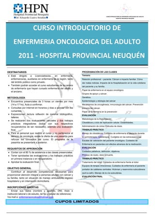 CURSO INTRODUCTORIO DE ENFERMERIA ONCOLOGICA DEL ADULTO
                                                                                                                  HOSPITAL PROVINCIAL NEUQUÉN




                          CURSO INTRODUCTORIO DE
      ENFERMERIA ONCOLOGICA DEL ADULTO
           2011 - HOSPITAL PROVINCIAL NEUQUÉN
DESTINATARIOS                                                          PROGRAMACIÓN DE LAS CLASES
 Está dirigido a Licenciados/as. en enfermería,                       Temario
  enfermeros/as, auxiliares en enfermería de la región, tanto          Relación profesional – paciente. Cáncer e impacto familiar. Cómo
  del ámbito público como privado.                                     dar malas noticias. Impacto de la Hospitalización en la vida cotidiana
 También podrán acceder al curso estudiantes de la carrera            del paciente y su familia.
  de enfermería que hayan cursado enfermería del adulto y
                                                                       Papel de enfermería en el equipo oncológico.
  el anciano.
                                                                       Grupos de apoyo y cáncer.
METODOLOGÍA                                                            Genética.

 Encuentros presenciales de 3 horas un viernes por mes                Epidemiología y etiología del cáncer
  (14 a 17 hs). Aula a confirmar.                                      Mecanismos de oncogénesis, inmunología del cáncer. Prevención
 Consultas por Internet en horarios y días a acordar con los          primaria del cáncer.
  cursantes.                                                           Papel de Enfermería en la prevención
 Exposiciones, lectura reflexión de material bibliográfico,           EVALUACIÓN
  talleres
                                                                       Metodología de la Investigación
 Se realizarán dos evaluaciones parciales y dos trabajos
                                                                       Citostáticos y ciclo de replicación celular. Estabilidades.
  prácticos integradores (todos con sus respectivos
  recuperatorios de ser necesario), además una evaluación              Administración de ciclos. Cálculos de dosis.
  final.                                                               TRABAJO PRÁCTICO
 Para el personal que realice el curso y no pertenezca al             Manejo de citostáticos. Cuidados de enfermería al paciente durante
  servicio de oncología, existe la oferta de una pasantía para         la quimioterapia, radioterapia. Cuidados en las extravasaciones
  reforzar los conceptos del curso. El programa de la                  Escalas de valoración del paciente oncológico. Cuidados de
  pasantía se presentará a posterior.
                                                                       Enfermería en pacientes con efectos adversos de la medicación.
                                                                       EVALUACIÓN
REQUISITOS DE APROBACIÓN
                                                                       Cuidados paliativos, definición, objetivos.
 Contar con el 80 % de asistencia a las clases presenciales.
 Tener aprobadas las evaluaciones y los trabajos prácticos            Proceso de duelo, dolor y muerte.
  en primera instancia o en recuperatorio.                             TRABAJO PRÁCTICO
 Aprobar la evaluación final.                                         Tratamiento del dolor. Cuidados de enfermería frente al dolor
                                                                       Equipos de terapia intravenosa. Cuidados de enfermería al paciente
OBJETIVO GENERAL                                                       portador de catéteres centrales: Hickman y reservorios subcutáneos
   Contribuir al desarrollo competencias necesarias para               (port-a-cath). Manejo de la vía subcutánea.
proporcionar atención integral a personas adultas con cáncer y
                                                                       EVALUACIÓN FINAL
su familia, tanto en situación de manejo ambulatorio, ingreso
hospitalario y en internación domiciliaria.

INSCRIPCIÓNES ABIERTAS
    Enviar sus datos (nombre y apellido, DNI, título e
institución laboral o de estudio, tel fijo y celular de referencia):
Via mail a: enfermeriaoncolog@hotmail.com

                                                 CUPOS LIMITADOS
 