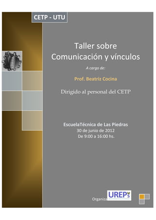 CETP - UTU



         Taller sobre
     Comunicación y vínculos
                   A cargo de:

             Prof. Beatriz Cocina

        Dirigido al personal del CETP




         EscuelaTécnica de Las Piedras
              30 de junio de 2012
               De 9:00 a 16:00 hs.




                      Organiza
 