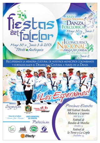 Festival Nacional
XXIV
Danza
Folclorica
DE
Mayo 31 y Junio 1
Concurso
NACIONALde
I
CATEGORÍA ÚNICACATEGORÍA ÚNICACATEGORÍA ÚNICA
Junio 2
Mayo 30 a Junio 3 de 2013
Titiribi Antioquia
Proximos EventosOrganizanOrganizanOrganizan
Patrocinan
!Los Esperamos!
!Los Esperamos!
!Los Esperamos!
RECUPEREMOS LA MEMORIA CULTURAL DE NUESTROS MUNICIPIOS COLOMBIANOS
Y FORTALEZCAMOS EL DESARROLLO CULTURAL A TRAVÉS DE LA DANZA
Administración Municipal
2012 - 2015
“Titiribí...
construyendo
JUNTOS”
Casa de la Cultura
“Antonio José Restrepo”
JUNTA MUNICIPAL
DE EVENTOS
XIII Festival Asnales,
Mulares y Capones
Julio 19 y 20
Festival de
Bandas de Marcha
Octubre 13
Festival de
la Trova y La Copla
Diciembre 14
 
