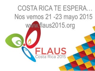 COSTA RICA TE ESPERA… 
Nos vemos 21 -23 mayo 2015 
www.flaus2015.org 