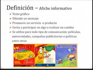 Definición – Afiche informativo
 Texto gráfico
 Difunde un mensaje
 Promueve un servicio o producto
 Invita a participar en algo o realizar un cambio
 Se utiliza para todo tipo de comunicación: películas,
universidades, campañas publicitarias o políticas
entre otros
 