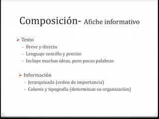 Composición- Afiche informativo
 Texto
- Breve y directo
- Lenguaje sencillo y preciso
- Incluye muchas ideas, pero pocas palabras
 Información
- Jerarquizada (orden de importancia)
- Colores y tipografía (determinan su organización)
 