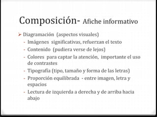 Composición- Afiche informativo
 Diagramación (aspectos visuales)
- Imágenes significativas, refuerzan el texto
- Contenido (pudiera verse de lejos)
- Colores para captar la atención, importante el uso
de contrastes
- Tipografía (tipo, tamaño y forma de las letras)
- Proporción equilibrada - entre imagen, letra y
espacios
- Lectura de izquierda a derecha y de arriba hacia
abajo
 
