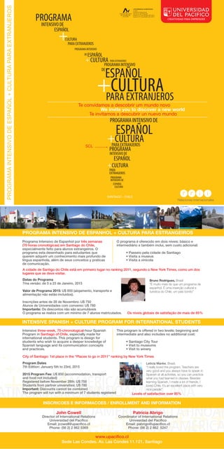 CULTURA 
PARA EXTRANJEROS 
PROGRAMA INTENSIVO 
ESPAÑOL 
+ CULTURA 
DE 
PARA EXTRANJEROS 
PROGRAMA 
INTENSIVO DE 
ESPAÑOL + 
PROGRAMA INTENSIVO 
DE 
ESPAÑOL 
+CULTURA 
PARA EXTRANJEROS 
PROGRAMA INTENSIVO DE 
ESPAÑOL 
+CULTURA 
PARA EXTRANJEROS 
PROGRAMA 
INTENSIVO DE 
ESPAÑOL 
+CULTURA 
PARA 
EXTRANJEROS 
PROGRAMA 
INTENSIVO DE 
ESPAÑOL 
+ CULTURA 
PROGRAMA INTENSIVO DE ESPANHOL + CULTURA PARA ESTRANGEIROS 
Programa Intensivo de Espanhol por três semanas 
(70 horas cronológicas) em Santiago do Chile, 
especialmente feito para alunos estrangeiros. O 
programa esta desenhado para estudantes que 
querem adquirir um conhecimento mais profundo de 
língua espanhola, além de seus conceitos y praticas 
de comunicação. 
O programa é oferecido em dois níveis: básico e 
intermediário e também inclui, sem custo adicional: 
• Passeio pela cidade de Santiago 
• Visita a museus 
• Visita a vinícola 
A cidade de Santigo do Chile está em primeiro lugar no ranking 2011, segundo o New York Times, como um dos 
lugares que se deve visitar. 
Datas do Programa 
Bruno Rodrigues, Brasil 
7ma versão: de 5 a 23 de Janeiro, 2015 
“É muito mais do que um programa de 
espanhol. É uma inserção cultural e 
Valor de Programa 2015: U$ 850 (alojamento, transporte e 
turística do Chile, um país bonito” 
alimentação não estão incluídos). 
Inscrições antes de 28 de Novembro: U$ 750 
Alunos de Universidades com convenio: U$ 780 
Importante: Os descontos não são acumuláveis 
O programa se realiza com um mínimo de 7 alunos matriculados. Os níveis globais de satisfação de mais de 85% 
INTENSIVE SPANISH + CULTURE PROGRAM FOR INTERNATIONAL STUDENTS 
This program is offered in two levels: beginning and 
intermediate and also includes no additional cost: 
• Santiago City Tour 
• Visit to museums 
• Visit to winery 
City of Santiago: 1st place in the “Places to go in 2011” ranking by New York Times 
Leticia Manke, Brasil. 
“I really loved the program. Teachers are 
very good and you always have to speak in 
Spanish at all activities, so you can practice 
what you had learned in classes. Besides 
learning Spanish, I made a lot of friends. I 
loved Chile; it’s an excellent place with very 
nice people” 
Levels of satisfaction over 85% 
Intensive three-week, 70-chronological-hour Spanish 
Program in Santiago of Chile, especially made for 
international students. This program is design for 
students who wish to acquire a deeper knowledge of 
Spanish language and its communication concepts 
and practices. 
Program Dates 
7th Edition: January 5th to 23rd, 2015 
2015 Program Fee: U$ 850 (accommodation, transport 
and food not included) 
Registered before November 28th: U$ 750 
Students from partner universities: U$ 780 
Important: Discounts cannot be combined 
The program will run with a minimum of 7 students registered 
INSCRICOES E INFORMACOES / ENROLLMENT AND INFORMATION 
Coordinator of International Relations 
Univesidad del Pacico 
Email: pabrigo@upacico.cl 
Phone: (56 2) 2 862 5247 
www.upacico.cl 
John Cowell 
Director of International Relations 
Universidad del Pacíco 
Email: jcowell@upacico.cl 
Phone: (56 2) 2 862 5369 
Patricia Abrigo 
Sede Las Condes. Av. Las Condes 11.121, Santiago 
PROGRAMA INTENSIVO DE ESPAÑOL + CULTURA PARA EXTRANJEROS 
