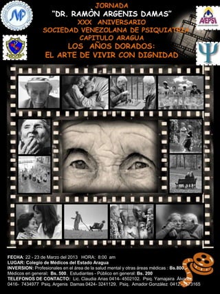 JORNADA
                   “DR. RAMÒN ARGENIS DAMAS”
                       XXX ANIVERSARIO
               SOCIEDAD VENEZOLANA DE PSIQUIATRIA
                       CAPITULO ARAGUA
                     LOS AÑOS DORADOS:
                EL ARTE DE VIVIR CON DIGNIDAD




FECHA: 22 - 23 de Marzo del 2013 HORA: 8:00 am
LUGAR: Colegio de Médicos del Estado Aragua
INVERSION: Profesionales en el área de la salud mental y otras áreas médicas : Bs.800.
Médicos en general: Bs. 500. Estudiantes - Público en general: Bs. 200
TELEFONOS DE CONTACTO: Lic. Claudia Arias 0414- 4502102. Psiq. Yamajaira Álvarez.
0416- 7434977 Psiq. Argenis Damas 0424- 3241129. Psiq. Amador González 0412.-7573165
 