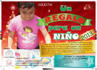 afiche navidad.pdf 1 03/11/2013 11:25:58 p.m.
COLECTA:
Un
GALO
E
R
para un
3
1
NIÑO 20
C
M
Y
CM
MY
CY
CMY
K
Te invitamos a participar en la colecta: Un regalo para un niño 2013. Ofrece llevar un momento de alegría y felicidad, solo con donar un regalo (juguetes, ropa), a los niños de
escasos recursos de los pueblos jóvenes alrededores de Villa María del
Triunfo. Esta colecta está a cargo de los sacerdotes de la Parroquia "La
Anunciación": Gerson Torres Vásquez (Párroco) y Juan Carlos
Marca (Vicario Cooperador)
Organiza:
Mayores informes:
Teléfono: 2831243-4296307
laanunciacionmiparroquia@hotmail.com
hermanatierracallao@yahoo.com
ENTREGA TU DONACIÓN
HASTA EL 10 DE DICIEMBRE
Donde: HOGAR DE NIÑOS POSADA DE BELÉN
Av. 2 de Mayo 771-Cercado del Callao
PARROQUIA "LA ANUNCIACIÓN"
Av. Simón Bolivar S/N Cdra. 13
San Gabriel Alto
Villa María del Triunfo-Lima 35