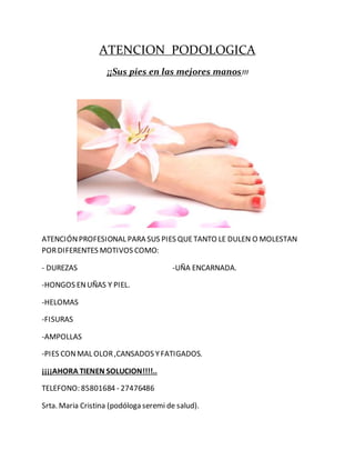 ATENCION PODOLOGICA
¡¡Sus pies en las mejores manos!!!
ATENCIÓNPROFESIONAL PARA SUS PIES QUETANTO LE DULEN O MOLESTAN
PORDIFERENTES MOTIVOS COMO:
- DUREZAS -UÑA ENCARNADA.
-HONGOS ENUÑAS Y PIEL.
-HELOMAS
-FISURAS
-AMPOLLAS
-PIES CONMAL OLOR,CANSADOS YFATIGADOS.
¡¡¡¡AHORA TIENEN SOLUCION!!!!..
TELEFONO: 85801684 - 27476486
Srta. Maria Cristina (podóloga seremi de salud).
 