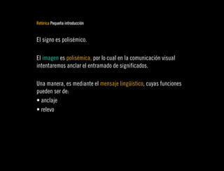 Retórica Pequeña introducción


El signo es polisémico.

El imagen es polisémica, por lo cual en la comunicación visual
intentaremos anclar el entramado de significados.

Una manera, es mediante el mensaje lingüístico, cuyas funciones
pueden ser de:
• anclaje
• relevo
 