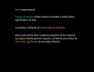 Retórica Pequeña introducción


Función de anclaje: el texto conduce al receptor a captar ciertos
significados y no otros.

Lo conduce a atribuírle un sentido dado de antemano.

Actua como control sobre la potencia proyectiva de las imágenes.
Los signos inciertos generan angustia, y el texto es una manera de
fijar ciertos significados de esa cadena flotante.
 