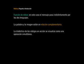 Retórica Pequeña introducción


Función de relevo: en este caso el mensaje pasa indistintamente por
los dos lenguajes.

La palabra y la imagen están en relación complementaria.

La dialéctica de los códigos en acción se visualiza como una
operación simultánea.
 