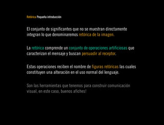 Retórica Pequeña introducción


El conjunto de significantes que no se muestran directamente
integran lo que denominaremos retórica de la imagen.

La retórica comprende un conjunto de operaciones artificiosas que
caracterizan el mensaje y buscan persuadir al receptor.

Estas operaciones reciben el nombre de figuras retóricas las cuales
constituyen una alteración en el uso normal del lenguaje.

Son las herramientas que tenemos para construir comunicación
visual, en este caso, buenos afiches!
 