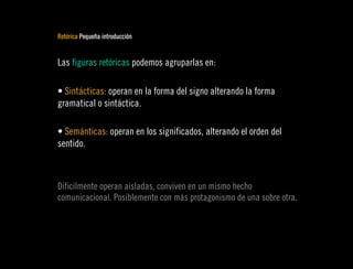Retórica Pequeña introducción


Las figuras retóricas podemos agruparlas en:

• Sintácticas: operan en la forma del signo alterando la forma
gramatical o sintáctica.

• Semánticas: operan en los significados, alterando el orden del
sentido.



Dificilmente operan aisladas, conviven en un mismo hecho
comunicacional. Posiblemente con más protagonismo de una sobre otra.
 