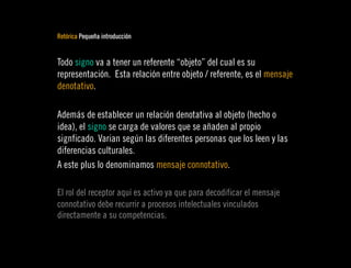 Retórica Pequeña introducción


Todo signo va a tener un referente “objeto” del cual es su
representación. Esta relación entre objeto / referente, es el mensaje
denotativo.

Además de establecer un relación denotativa al objeto (hecho o
idea), el signo se carga de valores que se añaden al propio
signficado. Varian según las diferentes personas que los leen y las
diferencias culturales.
A este plus lo denominamos mensaje connotativo.

El rol del receptor aquí es activo ya que para decodificar el mensaje
connotativo debe recurrir a procesos intelectuales vinculados
directamente a su competencias.
 