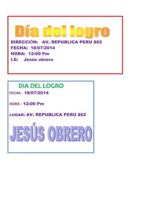 DIRECCIÓN: AV. REPUBLICA PERÚ 862
FECHA: 18/07/2014
HORA: 12:00 Pm
I.E: Jesús obrero
DÍA DEL LOGRO
FECHA : 18/07/2014
HORA : 12:00 Pm
LUGAR: AV. REPUBLICA PERÚ 862
 