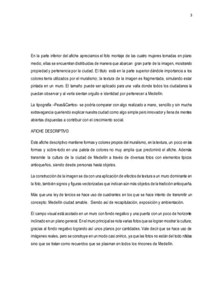 3
En la parte inferior del afiche apreciamos el foto montaje de las cuatro mujeres tomadas en plano
medio, ellas se encuentran distribuidas de manera que abarcan gran parte de la imagen, mostrando
propiedad y pertenencia por la ciudad. El título está en la parte superior dándole importancia a los
colores tierra utilizados por el muralismo; la textura de la imagen es fragmentada, simulando estar
pintada en un muro. El tamaño puede ser aplicado para una valla donde todos los ciudadanos la
puedan observar y al verla sientan orgullo e identidad por pertenecer a Medellín.
La tipografía –Peas&Carrtos- se podría comparar con algo realizado a mano, sencillo y sin mucha
extravagancia queriendo explicar nuestra ciudad como algo simple pero innovador y llena de mentes
abiertas dispuestas a contribuir con el crecimiento social.
AFICHE DESCRIPTIVO
Este afiche descriptivo mantiene formas y colores propios del muralismo, en la textura, un poco en las
formas y sobre-todo en una paleta de colores no muy amplia que predominó el afiche. Además
transmite la cultura de la ciudad de Medellín a través de diversas fotos con elementos típicos
antioqueños, siendo desde personas hasta objetos.
La construcción de la imagen se da con una aplicación de efectos de textura a un muro dominante en
la foto, también signos y figuras vectorizadas que indican aún más objetos de la tradición antioqueña.
Más que una ley de tercios se hace uso de cuadrantes en los que se hace intento de transmitir un
concepto: Medellín ciudad amable. Siendo así de recapitulación, exposición y ambientación.
El campo visual está acotado en un muro con fondo negativo y una puerta con un poco de horizonte
inclinado enun plano general. Enelmuro principalse nota varias fotos que se logran mostrar la cultura;
gracias al fondo negativo logrando así unos planos por cantidades. Vale decir que se hace uso de
imágenes reales, pero se construye en un modo casi onírico, ya que las fotos no están del todo nítidas
sino que se tratan como recuerdos que se plasman en todos los rincones de Medellín.
 