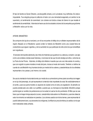 4
El tipo de fuente es Caviar Dreams, una tipografía simple y con curvaturas muy definidas. Es clara e
impactante. Fue elegida porque no atiborra el texto con una densidad exagerado, en cambio le da
suavidad y el sentimiento de serenidad. Los colores son todos a base de blanco lo que resalta el
sentimiento de amabilidad. Además de haceruso de los actuales colores de lacampañaque gobierna
a Medellín: todos por la vida.
AFICHE DRAMÁTICO
Se compone del ojo de un anciano y en él se encuentra el reflejo de un silletero representativo de la
región. Basado en el Muralismo quiere contar la historia de Medellín como una ciudad llena de
costumbres que siguen vigentes, y de la cual tanto los que participan de ella como los que la testifican
son orgullosos.
El anciano demuestra sabiduría y las miles de historias que guarda en su cabeza y corazón. Los ojos
como una ventana a todas esas historias y vivencias de las que ha sido testigo por años, como los es
La Feria de las Flores. Además, el reflejo del silletero muestra que una vez más asiste al evento y
que con orgullo lo quiere mostrar al resto del país, incluso al resto del mundo. También, el afiche da
cuenta de una Medellín muy humana donde por medio de los valores y características de los silleteros
representan a los paisas y así mismo a la ciudad.
Se usa la orientación horizontal donde por medio de un primerísimo primer plano se enfoca la imagen
en el ojo del personaje, el cual representa el contenido más importante de esta. No está totalmente en
el centro, pues se quería mostrar un aspecto de ciudad como el cielo y la vegetación. Su tamaño se
puede prestar para una valla o un panfleto, puesto que, su mensaje es importante difundirlo porque
podría lograr un sentido de pertenencia con la ciudad el cual se ha ido perdiendo. El filtro que se usa
hace que la imagen tenga aspecto rocoso, característica relevante en el Muralismo,pues las obras de
este movimiento se realizaban en paredes. Los colores usados son tonos tierras; para representar al
pueblo latinoamericano,sus ancestros los indígenas, lainfluencia precolombinay la calidez conla que
eran realizadas estas pinturas.
 