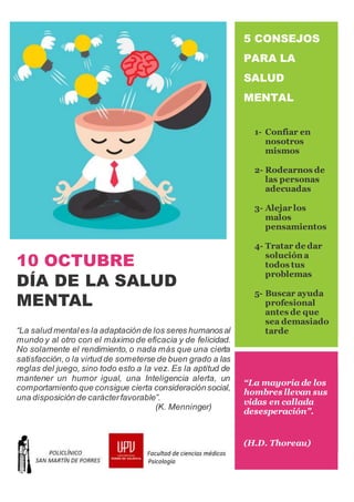10 OCTUBRE
DÍA DE LA SALUD
MENTAL
“La salud mentales la adaptaciónde los seres humanosal
mundo y al otro con el máximo de eficacia y de felicidad.
No solamente el rendimiento, o nada más que una cierta
satisfacción,o la virtud de someterse de buen grado a las
reglas del juego, sino todo esto a la vez. Es la aptitud de
mantener un humor igual, una Inteligencia alerta, un
comportamiento que consigue cierta consideraciónsocial,
una disposición de carácterfavorable”.
(K. Menninger)
5 CONSEJOS
PARA LA
SALUD
MENTAL
1- Confiar en
nosotros
mismos
2- Rodearnos de
las personas
adecuadas
3- Alejar los
malos
pensamientos
4- Tratar de dar
solución a
todos tus
problemas
5- Buscar ayuda
profesional
antes de que
sea demasiado
tarde
“La mayoría de los
hombres llevan sus
vidas en callada
desesperación”.
(H.D. Thoreau)