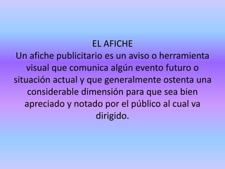 EL AFICHE
Un afiche publicitario es un aviso o herramienta
visual que comunica algún evento futuro o
situación actual y que generalmente ostenta una
considerable dimensión para que sea bien
apreciado y notado por el público al cual va
dirigido.
 