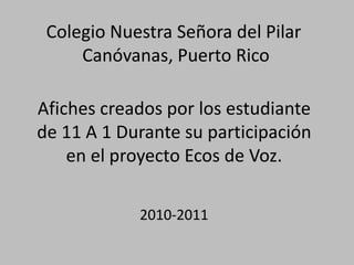Colegio Nuestra Señora del Pilar
     Canóvanas, Puerto Rico

Afiches creados por los estudiante
de 11 A 1 Durante su participación
    en el proyecto Ecos de Voz.

            2010-2011
 