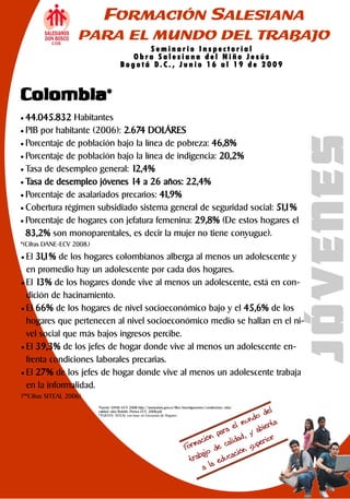 FORMACIÓN SALESIANA
                    PARA EL MUNDO DEL TRABAJO
                                                Seminario Inspectorial
                                            Obra Salesiana del Niño Jesús
                                        Bo g otá D. C. , Jun io 16 a l 19 de 20 09


Colombia*
 44.045.832   Habitantes
 PIB por habitante (2006): 2.674 DOLÁRES




                                                                                                                   JÓVENES
 Porcentaje de población bajo la línea de pobreza: 46,8%
 Porcentaje de población bajo la línea de indigencia: 20,2%
 Tasa de desempleo general: 12,4%
 Tasa de desempleo jóvenes 14 a 26 años: 22,4%
 Porcentaje de asalariados precarios: 41,9%
 Cobertura régimen subsidiado sistema general de seguridad social: 51, %
                                                                      1
 Porcentaje de hogares con jefatura femenina: 29,8% (De estos hogares el
  83,2% son monoparentales, es decir la mujer no tiene conyugue).
*(Cifras DANE-ECV 2008.)

 El 31,1% de los hogares colombianos alberga al menos un adolescente y
  en promedio hay un adolescente por cada dos hogares.
 El 13% de los hogares donde vive al menos un adolescente, está en con-
  dición de hacinamiento.
 El 66% de los hogares de nivel socioeconómico bajo y el 45,6% de los
  hogares que pertenecen al nivel socioeconómico medio se hallan en el ni-
  vel social que más bajos ingresos percibe.
 El 39,3% de los jefes de hogar donde vive al menos un adolescente en-
  frenta condiciones laborales precarias.
 El 27% de los jefes de hogar donde vive al menos un adolescente trabaja
  en la informalidad.
(**Cifras SITEAL 2006)
                           *Fuente: DANE—ECV 2008 http://www.dane.gov.co/files/investigaciones/condiciones_vida/
                           calidad_vida/Boletin_Prensa_ECV_2008.pdf.
                           **FUENTE: SITEAL con base en Encuestas de Hogares
 