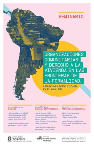 Seminario
Miércoles 26 / 16 hrs.
CHARLAS
• Elizabeth Zenteno (UPLA)
• Ricardo Apaolaza (UBA)
• Walter Imilan (U. Chile)
• Javier Ruiz-Tagle (PUC)
Lugar: Auditorio de Ciencias
Naturales y Exactas. UPLA.
REFLEXIONES DESDE CIUDADES
EN EL CONO SUR
Proyecto de la Dirección de Investigación de la
Universidad de Playa Ancha. CSOC 17-1718
“Campamentos en Viña del Mar y Valparaíso,
una mirada desde los espacios de relegación”
Viernes 28 / 17 hrs.
PROYECCIÓN DOCUMENTAL
‘La 26. Historias de una
relocalización’
• Belén Demoy (UBA)
Lugar: Campamento Manuel
Bustos. Sede vecinal Comité Villa
La Pradera.
Jueves 27 / 16 hrs.
CHARLA y CONVERSATORIO
• María Carman (UBA)
• Kimberly Sepúlveda (UPLA)
• María Medina (Campamento
Manuel Bustos)
• José Carrasco (Campamento
Felipe Camiroaga)
Lugar: Auditorio de Ciencias
Naturales y Exactas. UPLA.
Organizaciones
comunitarias	
y derecho a la
Vivienda en las
fronteras de
la formalidad.
 