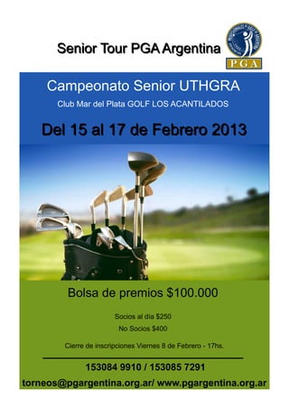 Senior Tour PGA Argentina

     Campeonato Senior UTHGRA
       Club Mar del Plata GOLF LOS ACANTILADOS


   Del 15 al 17 de Febrero 2013




         Bolsa de premios $100.000
                        Socios al día $250
                         No Socios $400

        Cierre de inscripciones Viernes 8 de Febrero - 17hs.


              153084 9910 / 153085 7291
torneos@pgargentina.org.ar/ www.pgargentina.org.ar
 