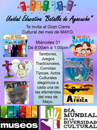 Unidad Educativa "Batalla de Ayacucho”
Te invita al Gran Cierre
Cultural del mes de MAYO.
Miércoles 31
De 8:00am a 1:00pm
Tambores,
Juegos
Tradicionales,
Comidas
Típicas, Actos
Culturales
alegóricos a
cada una de
las efemérides
del mes de
Mayo.
 