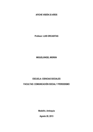 AFICHE VISIÓN 25 AÑOS
Profesor: LUIS ORCASITAS
MIGUELÁNGEL MORÁN
ESCUELA: CIENCIAS SOCIALES
FACULTAD: COMUNICACIÓN SOCIAL Y PERIODISMO
Medellín, Antioquia
Agosto 28, 2013
 
