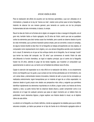 AFICHE VISIÓN 25 AÑOS
Para la realización del afiche de acuerdo con las técnicas aprendidas y que son utilizadas en el
minimalismo y basada en la ley de “menos es más”, realicé como primer paso la toma fotográfica,
tratando de abarcar de una manera general, pero teniendo en cuenta uno de los principios
fundamentales del arte minimalista, lo básico, lo simple.
Reunir la idea de Visión en la frontera de lo digital, sin exagerar la idea o recargar la fotografía, era el
gran reto, también había un factor agregado, los 25 años de Visión, sentir que casi se quedaban
cortos los elementos para decir tantas cosas fue inevitable, pero cuando se observa desde el punto
de vista minimalista, que a primera impresión parece simple, pero se convierte a veces en complejo,
de alguna manera facilitó la idea final. En la fotografía se trabajó principalmente con dos objetos, el
computador como representación de lo digital y con una cámara fotográfica sencilla como ilustración
de lo visual. El elemento en el que se hizo enfoque dentro de la fotografía, fue el mensaje “oculto”
que tenían las teclas del computar, los “25 años” que conmemora el evento Visión de este
año.Utilizando la función dramática, se logró el objetivo principal, que el centro de la fotografía
fuesen los 25 años, además el juego de las teclas regadas, que muestran un computador que
aparentemente no está en uso, es hecho con la finalidad de enfatizar esos 25 años.
Captar la atención del espectador es lo más difícil en la realización del afiche, no es simplemente
tomar una fotografía que me guste y que cumpla con las normas planteadas por el minimalismo, era
unir varias ideas y elementosde manera innovadora, tratando de salir un poco de los conceptos ya
realizados anteriormente, lograr transportarse por un instante al lugar de un crítico espectador, no
observar desde el gusto propio sino desde una perspectiva más critica y exigente que permitiera
identificar rápidamente los elementos importantes en el afiche y lograr contar una historia de forma
objetiva y clara. La parte menos fácil es observar desde afuera y poder comprender como si se
estuviera en el lugar de cualquier persona que pasa en algún momento por un tablero lleno de
publicidad, reunir elementos lógicos y lograr explicar una historia desde lo visual, es el objetivo
último de este afiche.
La edición en la fotografía, es el factor definitivo, donde se agregarían los detalles para que el afiche
estuviera completo, ya había que pensar en el tipo de fuente de la información agregada sobre el
 