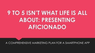 9 TO 5 ISN’T WHAT LIFE IS ALL
ABOUT: PRESENTING
AFICIONADO
A COMPREHENSIVE MARKETING PLAN FOR A SMARTPHONE APP
 